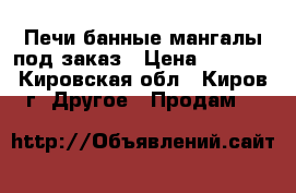 Печи банные,мангалы,под заказ › Цена ­ 7 500 - Кировская обл., Киров г. Другое » Продам   
